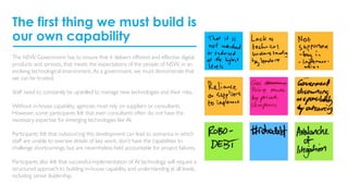 The first thing we must build is
our own capability
The NSW Government has to ensure that it delivers efficient and effective digital
products and services, that meets the expectations of the people of NSW, in an
evolving technological environment. As a government, we must demonstrate that
we can be trusted.
Staff need to constantly be upskilled to manage new technologies and their risks.
Without in-house capability, agencies must rely on suppliers or consultants.
However, some participants felt that even consultants often do not have the
necessary expertise for emerging technologies like AI.
Participants felt that outsourcing this development can lead to scenarios in which
staff are unable to oversee details of key work, don’t have the capabilities to
challenge shortcomings, but are nevertheless held accountable for project failures.
Participants also felt that successful implementation of AI technology will require a
structured approach to building in-house capability and understanding at all levels,
including senior leadership.
 