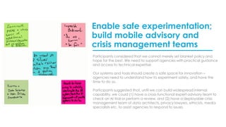 Enable safe experimentation;
build mobile advisory and
crisis management teams
Participants considered that we cannot merely set blanket policy and
hope for the best. We need to support agencies with practical guidance
and access to technical expertise.
Our systems and tools should create a safe space for innovation –
agencies need to understand how to experiment safely, and have the
time to do so.
Participants suggested that, until we can build widespread internal
capability, we could (1) have a cross-functional expert advisory team to
check an AI trial or perform a review, and (2) have a deployable crisis
management team of data architects, privacy lawyers, ethicists, media
specialists etc. to assist agencies to respond to issues.
 