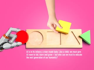 AI is in its infancy, a man-made baby. Like a child, we must give
AI room to fail, learn and grow – but who can we trust to educate
the next generation of our humanity?
 