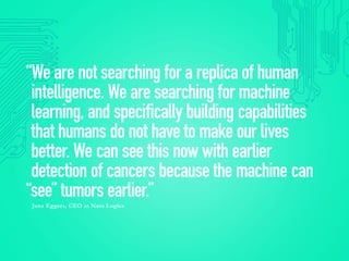 “We are not searching for a replica of human
intelligence. We are searching for machine
learning, and specifically building capabilities
that humans do not have to make our lives
better. We can see this now with earlier
detection of cancers because the machine can
“see” tumors earlier.”
Jana Eggers, CEO at Nara Logics
 