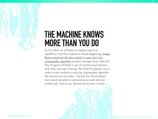As AI evolves, we will place an implicit trust in its
capabilities. And that evolution is already happening. Google
Brain created two AIs that evolved to create their own
cryptographic algorithm to protect messages from a third AI.
This AI against AI battle is one of machines learning from
each other, and some winning. The third AI’s purpose was to
evolve its own method to crack the cryptographic algorithm.
The research was successful – the first two AIs developed
their neural networks to communicate securely with one
another only. And no one (human) knows how it works.
THE MACHINE KNOWS
MORE THAN YOU DO
AI Ethics Copyright © 2016 sparks & honey. All rights reserved.
15
 