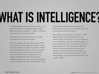 AI Ethics Copyright © 2016 sparks & honey. All rights reserved.
Artificial intelligence and the machines it inhabits – such
as robots, bots, drones, self-driving vehicles, artificial
limbs, and even your smartphone – invite us to question
the very essence of what constitutes life.
Through our interaction with machines, we develop
emotional, human expectations of them.
Alexa, for example, comes alive when we speak with it.
AI is and will be a representation of its cultural context,
the values and ethics we apply to one another as humans
present and judgeable in machines. And it’s an industry
set to skyrocket with investments in AI expected to
increase by 300% in 2017, according to Forrester.
Google’s DeepMind unit, which develops super-
intelligent computers, has just created a speech synthesis
using AI that sounds, well, like you. Meanwhile, China’s
humanoid Jia Jia robot that talks and moves with
micro-expressions that express an emotional array we’d
previously only recognize in ourselves.
This machinery is eerily familiar as it mirrors us. We’re
programming its advantages based on how we see
ourselves and the world around us, and we’re doing this
at an incredible pace. This shift is pervading culture, even
in our perceptions of beauty and aesthetics. In Chanel’s
Spring Summer 2017 show, robot models walked the
runway, and we’re playing with the human body in
cosmetics, contouring our necks, limbs, earlobes and
outlining our faces in unconventional means. Infused
with technology, we’re questioning what it means to look
– and be – human.
WHAT IS INTELLIGENCE?
 