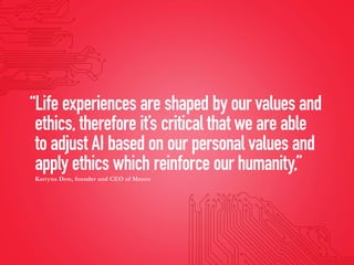 “Life experiences are shaped by our values and
ethics, therefore it’s critical that we are able
to adjust AI based on our personal values and
apply ethics which reinforce our humanity,”
Katryna Dow, founder and CEO of Meeco
 