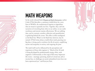In the newly released book Weapons of Math Destruction, author
Cathy O’Neil describes a cautionary world driven by a new
form of WMDs, the mathematical imprints or algorithms
that are meant to quantify our lives. Together, they craft the
narratives of everything from what we see online, to our credit
worthiness and exercise routine effectiveness. We are walking
data, and its constant, seamless collection and quantification
is gathering behind the scenes. This effect is often analogized
as the black box. What’s in the black box, however, may be
tainted. O’Neil writes about a world where math, pouring over
big data, is being used to reinforce the ills of society: amplifying
racism and inequality in society, and targeting the poor.
The math itself can be influenced by the perceptions and
experiences of those who engineer it. “Much of the AI work
is being developed by predominantly young, white, male
engineers. Unfortunately, at this stage of life many important
life events – marriage, parenting, death of a loved one, job or
income loss, or challenges on social and political views have not
been experienced yet,” said Katryna Dow.
MATH WEAPONS
AI Ethics Copyright © 2016 sparks & honey. All rights reserved.
22
 
