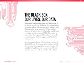 What we put in affects what we put out. This is as true for
the food we eat as it is for the data we feed into algorithms.
Eat healthy and you feel better, look better and move better.
The same applies to our data diets. “To contextualize a
system we all believe exists, it’s influenced as much by what
we think as our hearts and minds,” Bill Welser said. He
reiterates that if we expect machines to learn from us, the
correct parameters should be in place, so AI “can be the
best it can be.”
As a culture, we’re obsessed with provenance – we want the
chicken fresh from the farm, the clothes untainted by child
labor and organic beauty products to make us not just look
good, but feel good about who we are as people. The next
trail of provenance we will want to follow is that of data.
THE BLACK BOX:
OUR LIVES, OUR DATA
AI Ethics Copyright © 2016 sparks & honey. All rights reserved.
24
 