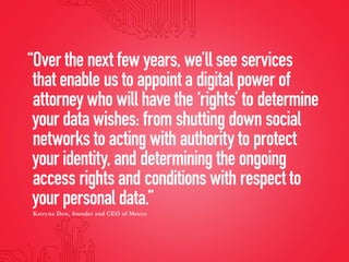 “Over the next few years, we’ll see services
that enable us to appoint a digital power of
attorney who will have the ‘rights’ to determine
your data wishes: from shutting down social
networks to acting with authority to protect
your identity, and determining the ongoing
access rights and conditions with respect to
your personal data.”
Katryna Dow, founder and CEO of Meeco
 