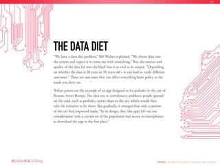 “We have a data diet problem,” Bill Welser explained. “We throw data into
the system and expect it to come out with something.” But, the sources and
quality of the data fed into the black box is as vital as its output. “Depending
on whether the data is 20 years or 50 years old – it can lead to vastly different
outcomes.” These are outcomes that can affect everything from policy to the
roads you drive on.
Welser points out the example of an app designed to fix potholes in the city of
Boston, Street Bumps. The idea was to crowdsource problems people spotted
on the road, such as potholes, report them to the city which would then
take the initiative to fix them. But gradually, it emerged that only a portion
of the city had improved roads, “In its design, they (the app) left out one
consideration: only a certain set of the population had access to smartphones
to download the app in the first place.”
THE DATA DIET
AI Ethics Copyright © 2016 sparks & honey. All rights reserved.
27
 