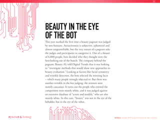 This year marked the first time a beauty pageant was judged
by non-humans. Attractiveness is subjective, ephemeral and
almost unquantifiable, but the very nature of a pageant asks
the judges and participants to categorize it. Out of a dataset
of 6,000 people, bots decided who they thought were the
best-looking out of the bunch. The company behind the
pageant, Beauty AI, told Digital Trends that it was looking
to “investigate methods that would show new approaches to
beauty evaluation.” Looking at factors like facial symmetry
and wrinkle detection, the bots selected the winning faces
– which many people strongly objected to. But there was
another wrinkle in the bot judging: the winners were
mainly caucasian. It turns out the people who entered the
competition were mostly white, and it was judged against
an extensive database of “actors and models,” who are also
mainly white. In this case, “beauty” was not in the eye of the
beholder, but in the eye of the robot.
BEAUTY IN THE EYE
OF THE BOT
AI Ethics Copyright © 2016 sparks & honey. All rights reserved.
32
 