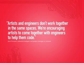 “Artists and engineers don’t work together
in the same spaces. We’re encouraging
artists to come together with engineers
to help them code.”
Jack Ferrante, industrial designer and project manager at Artmatr
 