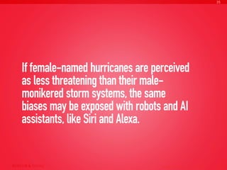 If female-named hurricanes are perceived
as less threatening than their male-
monikered storm systems, the same
biases may be exposed with robots and AI
assistants, like Siri and Alexa.
AI Ethics Copyright © 2016 sparks & honey. All rights reserved.
35
 
