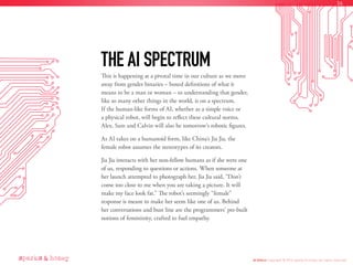 This is happening at a pivotal time in our culture as we move
away from gender binaries – boxed definitions of what it
means to be a man or woman – to understanding that gender,
like so many other things in the world, is on a spectrum.
If the human-like forms of AI, whether as a simple voice or
a physical robot, will begin to reflect these cultural norms,
Alex, Sam and Calvin will also be tomorrow’s robotic figures.
As AI takes on a humanoid form, like China’s Jia Jia, the
female robot assumes the stereotypes of its creators.
Jia Jia interacts with her non-fellow humans as if she were one
of us, responding to questions or actions. When someone at
her launch attempted to photograph her, Jia Jia said, “Don’t
come too close to me when you are taking a picture. It will
make my face look fat.” The robot’s seemingly “female”
response is meant to make her seem like one of us. Behind
her conversations and bust line are the programmers’ pre-built
notions of femininity, crafted to fuel empathy.
THE AI SPECTRUM
AI Ethics Copyright © 2016 sparks & honey. All rights reserved.
36
 