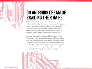 While robots like Jia Jia are still novel and a source of
technological wonder, their existence raises a number of gender
equality questions. Should robots be completely genderless?
Will the prevalence of lady robots gradually undo years of
gender equality politics? While most robots are created as
images of females, they’re designed from the male gaze.
As robots enter society as a human-like tech species, their
femininity is a way of making them more welcoming than if
they were simply chunks of metal or even, gasp, male robots.
After all, if research has shown that female-named hurricanes
are thought of as less threatening than their male monikered
storm systems, the same logic might apply to robots. We could
ask Jia Jia, but she might be braiding her hair right now.
DO ANDROIDS DREAM OF
BRAIDING THEIR HAIR?
AI Ethics Copyright © 2016 sparks & honey. All rights reserved.
38
 