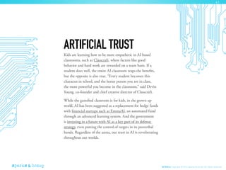 Kids are learning how to be more empathetic in AI based
classrooms, such as Classcraft, where factors like good
behavior and hard work are rewarded on a team basis. If a
student does well, the entire AI classroom reaps the benefits,
but the opposite is also true. “Every student becomes this
character in school, and the better person you are in class,
the more powerful you become in the classroom,” said Devin
Young, co-founder and chief creative director of Classcraft.
While the gamified classroom is for kids, in the grown up
world, AI has been suggested as a replacement for hedge funds
with financial startups such as EmmaAI, an automated fund
through an advanced learning system. And the government
is investing in a future with AI as a key part of its defense
strategy, even putting the control of targets in its proveribal
hands. Regardless of the arena, our trust in AI is reverberating
throughout our worlds.
ARTIFICIAL TRUST
AI Ethics Copyright © 2016 sparks & honey. All rights reserved.
41
 