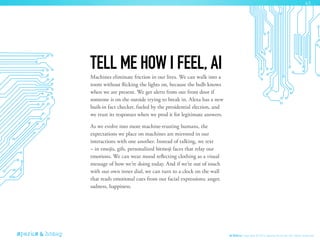 Machines eliminate friction in our lives. We can walk into a
room without flicking the lights on, because the bulb knows
when we are present. We get alerts from our front door if
someone is on the outside trying to break in. Alexa has a new
built-in fact checker, fueled by the presidential election, and
we trust its responses when we prod it for legitimate answers.
As we evolve into more machine-trusting humans, the
expectations we place on machines are mirrored in our
interactions with one another. Instead of talking, we text
– in emojis, gifs, personalized bitmoji faces that relay our
emotions. We can wear mood reflecting clothing as a visual
message of how we’re doing today. And if we’re out of touch
with our own inner dial, we can turn to a clock on the wall
that reads emotional cues from our facial expressions: anger,
sadness, happiness.
TELL ME HOW I FEEL, AI
AI Ethics Copyright © 2016 sparks & honey. All rights reserved.
43
 