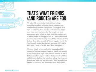 We asked 150 people in the US about their feelings
around having robots as friends, and the responses were
overwhelmingly positive at 94 percent. This suggests we’re
open to embracing AI as one of us, a trusted friend. At the
same time, our research revealed that people were more
apprehensive when it came to using robots for comfort, such
as with a chatbot for therapy via text, or a voice-commanded
machine. A quarter of the responses (25.9%) indicated positive
feelings about doing so, while 47% were negative. Out of the
Top 20 words used to describe their sentiment, 9.8% said it
was “weird,” while 11.5% felt “fine” about therapeutic AI.
There are already services such as the Insomnobot3000,
courtesy of mattress company Casper, a ‘friend’ you can text
in the middle of the night when you need someone to talk to.
I (the writer of this report) tried out the Insomnobot3000 the
night before a deadline, but aside from asking what time zone
I was in, the robot was “too busy, sorry!” for a late night chat.
Despite its assurances, the Insomnobot never did text back.
THAT’S WHAT FRIENDS
(AND ROBOTS) ARE FOR
AI Ethics Copyright © 2016 sparks & honey. All rights reserved.
46
 