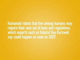 Humanoid robots that live among humans may
require their own set of laws and regulations,
which experts such as futurist Ray Kurzweil
say could happen as soon as 2029.
 