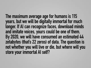 The maximum average age for humans is 115
years, but we will be digitally immortal for much
longer. If AI can recognize faces, download minds
and imitate voices, yours could be one of them.
By 2020, we will have consumed an estimated 44
zetabytes (that’s 22 zeros) of data. The question is
not whether you will live or die, but where will you
store your immortal AI self?
 
