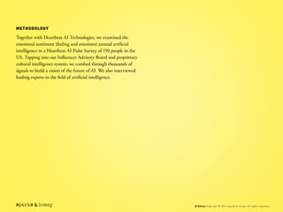 METHODOLOGY
Together with Heartbeat AI Technologies, we examined the
emotional sentiment (feeling and emotions) around artificial
intelligence in a Heartbeat AI Pulse Survey of 150 people in the
US. Tapping into our Influencer Advisory Board and proprietary
cultural intelligence system, we combed through thousands of
signals to build a vision of the future of AI. We also interviewed
leading experts in the field of artificial intelligence.
AI Ethics Copyright © 2016 sparks & honey. All rights reserved.
 