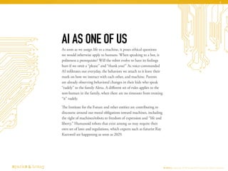 As soon as we assign life to a machine, it poses ethical questions
we would otherwise apply to humans. When speaking to a bot, is
politeness a prerequisite? Will the robot evolve to have its feelings
hurt if we omit a “please” and “thank you?” As voice-commanded
AI infiltrates our everyday, the behaviors we attach to it leave their
mark on how we interact with each other, and machine. Parents
are already observing behavioral changes in their kids who speak
“rudely” to the family Alexa. A different set of rules applies to the
non-human in the family, when there are no timeouts from treating
“it” rudely.
The Institute for the Future and other entities are contributing to
discourse around our moral obligations toward machines, including
the right of machines/robots to freedom of expression and “life and
liberty.” Humanoid robots that exist among us may require their
own set of laws and regulations, which experts such as futurist Ray
Kurzweil see happening as soon as 2029.
AI AS ONE OF US
AI Ethics Copyright © 2016 sparks & honey. All rights reserved.
6
 