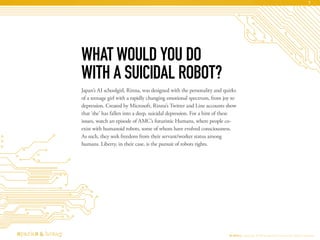 Japan’s AI schoolgirl, Rinna, was designed with the personality and quirks
of a teenage girl with a rapidly changing emotional spectrum, from joy to
depression. Created by Microsoft, Rinna’s Twitter and Line accounts show
that ‘she’ has fallen into a deep, suicidal depression. For a hint of these
issues, watch an episode of AMC’s futuristic Humans, where people co-
exist with humanoid robots, some of whom have evolved consciousness.
As such, they seek freedom from their servant/worker status among
humans. Liberty, in their case, is the pursuit of robots rights.
WHAT WOULD YOU DO
WITH A SUICIDAL ROBOT?
AI Ethics Copyright © 2016 sparks & honey. All rights reserved.
7
 
