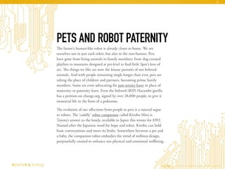 The future’s human-like robot is already closer to home. We see
ourselves not in just each other, but also in the non-human. Pets
have gone from being animals to family members: from dog-curated
playlists to museums designed at pet-level to feed little Spot’s love of
art. The things we like are now the leisure pursuits of our beloved
animals. And with people remaining single longer than ever, pets are
taking the place of children and partners, becoming prime family
members. Some are even advocating for paw-ternity leave in place of
maternity or paternity leave. Even the beloved (RIP) Harambe gorilla
has a petition on change.org, signed by over 28,000 people, to give it
immortal life in the form of a pokemon.
The evolution of our affections from people to pets is a natural segue
to robots. The ‘cuddly’ robot companion called Kirobo Mini is
Toyota’s answer to the lonely, available in Japan this winter for $392.
Named after the Japanese word for hope and robot, Kirobo can hold
basic conversations and move its limbs. Somewhere between a pet and
a baby, the companion robot embodies the trend of wellness design,
purposefully created to enhance our physical and emotional wellbeing.
PETS AND ROBOT PATERNITY
AI Ethics Copyright © 2016 sparks & honey. All rights reserved.
9
 