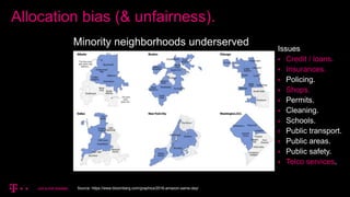 Allocation bias (& unfairness).
Minority neighborhoods underserved
Source: https://www.bloomberg.com/graphics/2016-amazon-same-day/
Issues
 Credit / loans.
 Insurances.
 Policing.
 Shops.
 Permits.
 Cleaning.
 Schools.
 Public transport.
 Public areas.
 Public safety.
 Telco services.
 