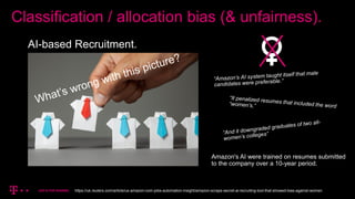 Classification / allocation bias (& unfairness).
AI-based Recruitment.
Amazon's AI were trained on resumes submitted
to the company over a 10-year period.
https://uk.reuters.com/article/us-amazon-com-jobs-automation-insight/amazon-scraps-secret-ai-recruiting-tool-that-showed-bias-against-women
 