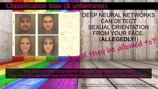 "Gay faces tended to be gender atypical," the researchers said.
"Gay men had narrower jaws and longer noses, while lesbians had larger jaws."
Wang, Y., & Kosinski, M. (in press). Deep neural networks are more accurate than humans at
detecting sexual orientation from facial images. Journal of Personality and Social Psychology
DEEP NEURAL NETWORKS
CAN DETECT
SEXUAL ORIENTATION
FROM YOUR FACE.
(ALLEGEDLY!)
Classification bias (& unfairness).
Quotes;
 