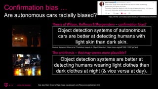 Confirmation bias …
Are autonomous cars racially biased?
Source: Benjamin Wilson et al “Predictive Inequity in Object Detection”, https://arxiv.org/pdf/1902.11097.pdf and
https://twitter.com/katecrawford/status/1100958020203409408
Object detection systems of autonomous
cars are better at detecting humans with
light skin than dark skin.
Object detection systems are better at
detecting humans wearing light clothes than
dark clothes at night (& vice versa at day).
Thesis of Wilson, Hoffman & Morgenstern – confirmation bias?
The anti-thesis – that may seems more plausible?
See also Marc Green’s https://www.visualexpert.com/Resources/pedestrian.html
 