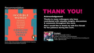 THANK YOU!
Acknowledgement
Thanks to many colleagues who have
contributed with valuable insights, discussions
& comments throughout this work.
Also I would like to thank my wife Eva Varadi
for her patience during this work.
Contact:
Email: kim.larsen@t-mobile.nl
Linkedin: www.linkedin.com/in/kimklarsen
Blogs: www.aistrategyblog.com & www.techneconomyblog.com
Twitter: @KimKLarsen
Recommendation:
Source: https://www.amazon.com/Invisible-Women-Exposing-
World-Designed-ebook/dp/B07CQ2NZG6/
 