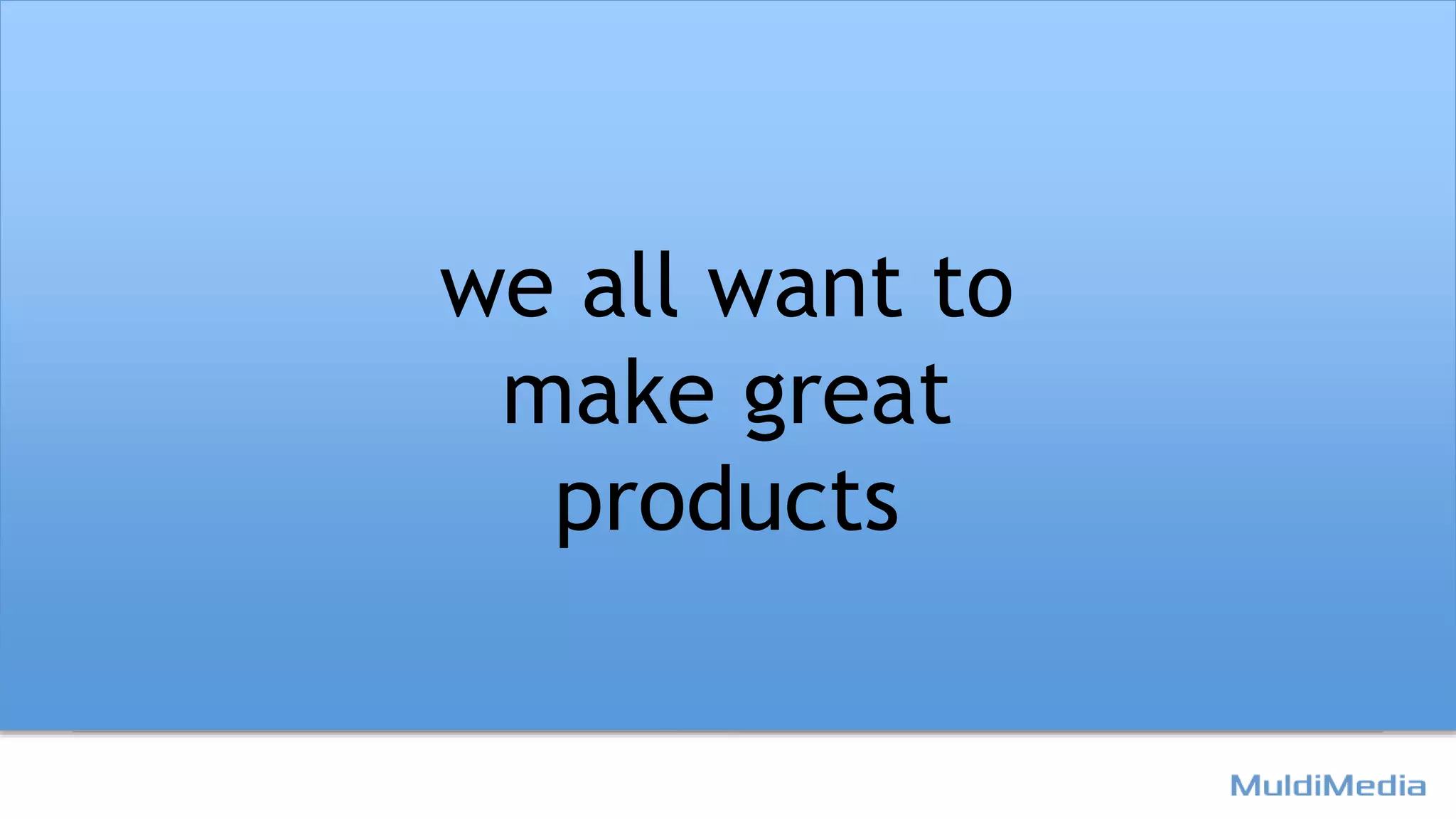 we all want to
make great
products
 