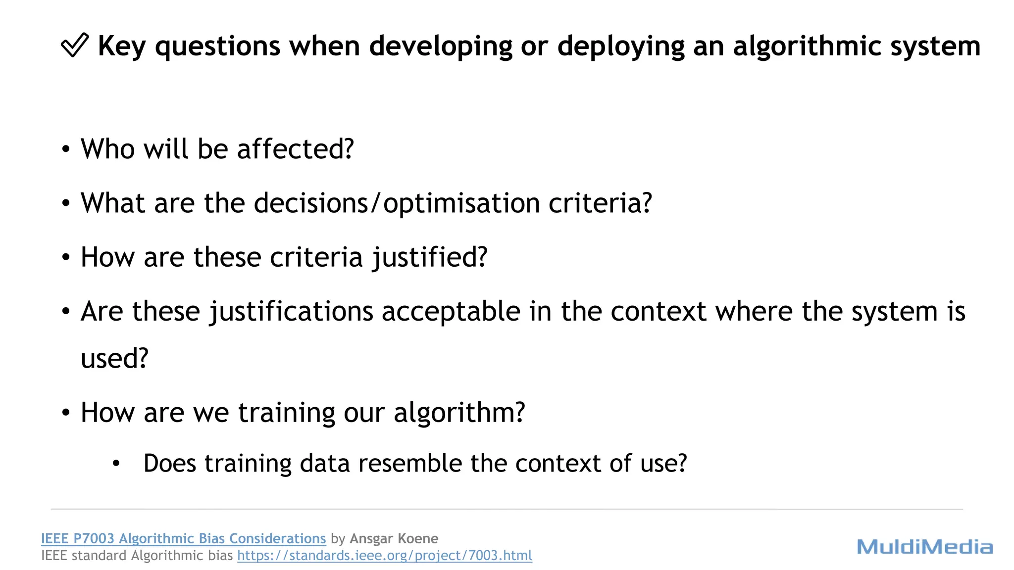 ✅ Key questions when developing or deploying an algorithmic system
• Who will be affected?
• What are the decisions/optimisation criteria?
• How are these criteria justified?
• Are these justifications acceptable in the context where the system is
used?
• How are we training our algorithm?
• Does training data resemble the context of use?
IEEE P7003 Algorithmic Bias Considerations by Ansgar Koene
IEEE standard Algorithmic bias https://standards.ieee.org/project/7003.html
 