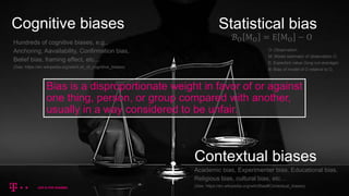 Cognitive biases Statistical bias
Contextual biases
Bias is a disproportionate weight in favor of or against
one thing, person, or group compared with another,
usually in a way considered to be unfair.
ℬO MO = E MO − O
O: Observation.
M: Model estimator of observation O.
E: Expected value (long-run average)
B: Bias of model of O relative to O.
Hundreds of cognitive biases, e.g.,
Anchoring, Aavailability, Confirmation bias,
Belief bias, framing effect, etc…
(See: https://en.wikipedia.org/wiki/List_of_cognitive_biases)
Academic bias, Experimenter bias, Educational bias,
Religious bias, cultural bias, etc…
(See: https://en.wikipedia.org/wiki/Bias#Contextual_biases)
 
