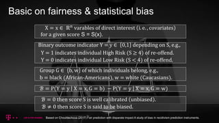 Basic on fairness & statistical bias
ℬ = P Y = y X = x, G = b) − P Y = y X = x, G = w)
X = x ∈ ℝn varables of direct interest i. e. , covariates
for a given score S = S(x).
Group G ∈ b, w of which individuals belong, e.g.,
b = black (African-Americans), w = white (Caucasians).
Binary outcome indicator Y = y ∈ 0,1 depending on S, e.g.,
Y = 1 indicates individual High Risk (S ≥ 4) of re-offend.
Y = 0 indicates individual Low Risk (S < 4) of re-offend.
ℬ = 0 then score S is well calibrated unbiased .
ℬ ≠ 0 then score S is said to be biased.
Based on Chouldechova (2017) Fair prediction with disparate impact A study of bias in recidivism prediction instruments.
 