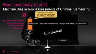 Bias case study (2 of 4)
Machine Bias in Risk Assessments of Criminal Sentencing
High Risk of Recidivism
differences between
African-Americans
& Caucasians
𝓑
The difference in getting a
High Risk Score if you are a
Black Male vs White Male.
P(High Risk | Male, African-American) – P(High Risk | Male, Caucasian) > 0
 