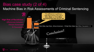 Bias case study (2 of 4)
Machine Bias in Risk Assessments of Criminal Sentencing
High Risk of Recidivism
differences between
African-Americans
& Caucasians
𝓑 The difference in getting a
High Risk Score if you are a
Black Male vs White Male
and being less than 25 yrs old
P(High Risk | Male, Age<25yrs, African-American) – P(High Risk | Male, Age<25yrs, Caucasian) > 0
 