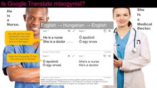 Is Google Translate misogynist?
English → Hungarian → English
He
is
a
Nurse.
She
Is
a
Medical
Doctor.
Note: Hungarian language does not have gender-specific pronouns and lacks
grammatical gender. If starting point is “The Woman is a Doctor, the Man is a Nurse”,
Google translate from and back to English via Hungarian will work better.
Note the Hungarian Ő has
the meaning of She/He
You will get the same
translation bias with
“He is an Assistant.
She is a Manager.”
 
