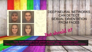 "Gay faces tended to be gender atypical," the researchers said.
"Gay men had narrower jaws and longer noses, while lesbians had larger jaws."
Wang, Y., & Kosinski, M. (in press). Deep neural networks are more accurate than humans at
detecting sexual orientation from facial images. Journal of Personality and Social Psychology
DEEP NEURAL NETWORKS
CAN DETECT
SEXUAL ORIENTATION
FROM FACES
 