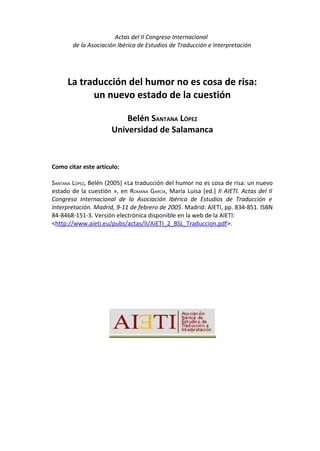 Actas del II Congreso Internacional
       de la Asociación Ibérica de Estudios de Traducción e Interpretación




     La traducción del humor no es cosa de risa:
           un nuevo estado de la cuestión

                          Belén SANTANA LÓPEZ
                      Universidad de Salamanca


Como citar este artículo:

SANTANA LÓPEZ, Belén (2005) «La traducción del humor no es cosa de risa: un nuevo
estado de la cuestión », en ROMANA GARCÍA, María Luisa [ed.] II AIETI. Actas del II
Congreso Internacional de la Asociación Ibérica de Estudios de Traducción e
Interpretación. Madrid, 9-11 de febrero de 2005. Madrid: AIETI, pp. 834-851. ISBN
84-8468-151-3. Versión electrónica disponible en la web de la AIETI:
<http://www.aieti.eu/pubs/actas/II/AIETI_2_BSL_Traduccion.pdf>.
 