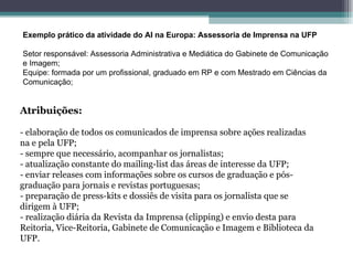 Exemplo prático da atividade do AI na Europa: Assessoria de Imprensa na UFP Setor responsável: Assessoria Administrativa e Mediática do Gabinete de Comunicação e Imagem; Equipe: formada por um profissional, graduado em RP e com Mestrado em Ciências da Comunicação; Atribuições: - elaboração de todos os comunicados de imprensa sobre ações realizadas na e pela UFP; - sempre que necessário, acompanhar os jornalistas; - atualização constante do mailing-list das áreas de interesse da UFP; - enviar releases com informações sobre os cursos de graduação e pós-graduação para jornais e revistas portuguesas; - preparação de press-kits e dossiês de visita para os jornalista que se dirigem à UFP; - realização diária da Revista da Imprensa (clipping) e envio desta para Reitoria, Vice-Reitoria, Gabinete de Comunicação e Imagem e Biblioteca da UFP. 