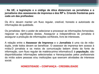 Na UE, a legislação e o código de ética distanciam os jornalistas e o jornalismo dos assessores de imprensa e dos RP`s. Criando fronteiras para cada um das profissões: Os AI`s: devem manter um fluxo regular, credível, honesto e autorizado de informações de qualidade. Os jornalistas: têm o poder de selecionar e processar as informações fornecidas; negociar os significados destas. Assegurar a independência do jornalista é assegurar a produção de informações confiáveis, livre de interesses. A relação entre o  Assessor de Imprensa  e o  Jornalista  é uma via de mão-dupla, onde todos devem se beneficiar. O assessor de imprensa tem acesso à mídia.O jornalista e os meios de comunicação bebem direto da fonte de informação, com fluxo regular de matéria-prima informativa.E à  população , são disponibilizadas informações selecionadas e hierarquizadas pelos profissionais da mídia sobre pessoas e/ou instituições que exercem atividades de interesse social.  HONESTIDADE – CONFIANÇA - CREDIBILIDADE 