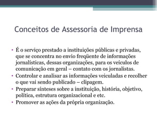 Conceitos de Assessoria de Imprensa É o serviço prestado a instituições públicas e privadas, que se concentra no envio freqüente de informações jornalísticas, dessas organizações, para os veículos de comunicação em geral – contato com os jornalistas. Controlar e analisar as informações veiculadas e recolher o que vai sendo publicado – clipagem. Preparar sínteses sobre a instituição, história, objetivo, política, estrutura organizacional e etc. Promover as ações da própria organização. 
