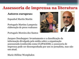 Autores europeus: Espanhol Martín Martín Português Martins Lampreia:  elaboração de press realeases Português Moreira dos Santos  Jacques Deschepper: levantamento e a classificação da informação divulgada pela mídia sobre a organização assessorada (conhecida como CLIPAGEM); a assessoria de imprensa pode ser desempenhada por um ex-jornalista, mas não um atual. Marie-Hélène Westphalen 