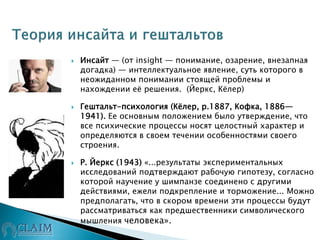  Инсайт — (от insight — понимание, озарение, внезапная
догадка) — интеллектуальное явление, суть которого в
неожиданном понимании стоящей проблемы и
нахождении её решения. (Йеркс, Кёлер)
 Гештальт-психология (Кёлер, р.1887, Кофка, 1886—
1941). Ее основным положением было утверждение, что
все психические процессы носят целостный характер и
определяются в своем течении особенностями своего
строения.
 Р. Йеркс (1943) «...результаты экспериментальных
исследований подтверждают рабочую гипотезу, согласно
которой научение у шимпанзе соединено с другими
действиями, ежели подкрепление и торможение... Можно
предполагать, что в скором времени эти процессы будут
рассматриваться как предшественники символического
мышления человека».
 