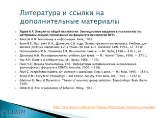  Лурия А.Р. Лекции по общей психологии: Эволюционное введение в психологию (по
материалам лекций, прочитанных на факультете психологии МГУ).
 Амосов Н.М. Мышление и информация. Киев, 1963.
 Брин В.Б., Вартанян И.А., Данияров С.Б. и др. Основы физиологии человека. Учебник для
высших учебных заведений, в 2-х томах, по ред. Б.И. Ткаченко. СПб, 1994., Т2 -413с.
 Гиппенрейтер Ю.Б., Романова В.Я. Психология памяти. — М.: ЧеРо, 1998.— 816 с., ил.
 Данилова Н.Н. Психофизиология: учебник для вузов. — М.: Аспект Пресс, 1998. — 373 с.
 Лук А.Н. Память и кибернетика, М.: Наука, 1966, – 136с.
 Пирс Ч.С. Начала прагматизма, Спб.: Лаборатория метафизических исследований
философского факультета СПбГУ; Алетейя, 2000. - 318с.
 Роуз С. Устройство памяти. От молекул к сознанию: Пер. с англ. — М.: Мир, 1995. – 384 с.
 Berne R.M., Levy M.N. Physiology - 3rd Edition. Mosby-Year Book, Inc., 1993 — 1072 p.
 Edelman G. Neural Darwinism: Theory of neuronal group selection. Topobiology; Basic Books,
1989.
 Hebb D.O. The organization of Behavior, Wiley, 1949.
http://it-claim.ru/Education/Course/AI/Lections/Lections_intro.htm
 