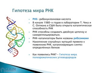  РНК- рибонуклеиновая кислота
 В начале 1980-х годов в лаборатории Т. Чека и
С. Олтмана в США была открыта каталитическая
способность РНК
 РНК способны создавать двойную цепочку и
самореплицироваться.
 РНК-катализаторы были названы рибозимами
 Накопление случайных мутаций привело к
появлению РНК, катализирующих синтез
определённых белков
 Как появились РНК? - Гипотеза мира
полиароматических углеводородов
 