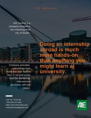 AIE Ireland is a
company located in
the charming Irish
city of Dublin.
Company provides
internships from
home but also face to
face in several areas
such as marketing,
international
business, HR and
more.
+34 727 78 02 96
+353 833 472 690
https://aie-internship.com
irelandtrainee@gmail.com
Doing an internship
abroad is much
more hands-on
than anything you
might learn at
university.
A I E I R E L A N D
 