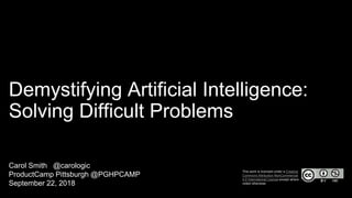 Demystifying Artificial Intelligence:
Solving Difficult Problems
Carol Smith @carologic
ProductCamp Pittsburgh @PGHPCAMP
September 22, 2018
This work is licensed under a Creative
Commons Attribution-NonCommercial
4.0 International License except where
noted otherwise.
 