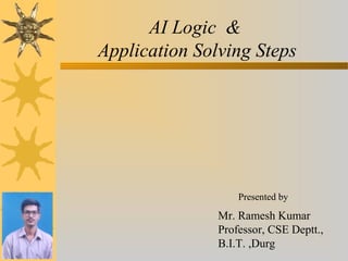 AI Logic &
Application Solving Steps
Presented by
Mr. Ramesh Kumar
Professor, CSE Deptt.,
B.I.T. ,Durg
 