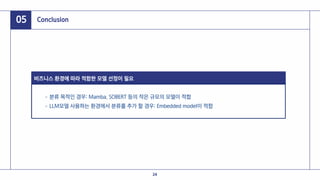05 Conclusion
비즈니스 환경에 따라 적합한 모델 선정이 필요
분류 목적인 경우: Mamba, SOBERT 등의 작은 규모의 모델이 적합
LLM모델 사용하는 환경에서 분류를 추가 할 경우: Embedded model이 적합
24
 